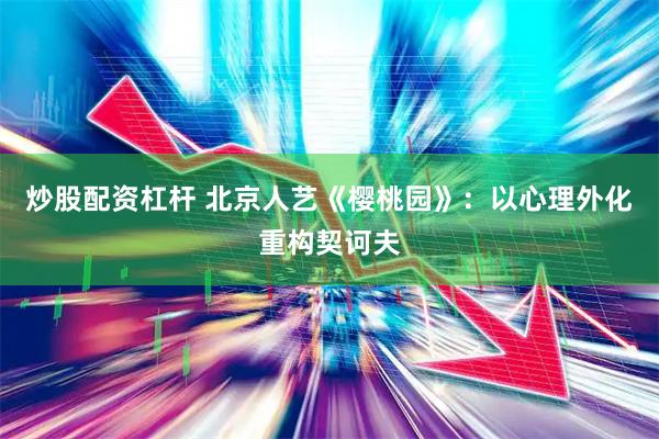 炒股配资杠杆 北京人艺《樱桃园》：以心理外化重构契诃夫