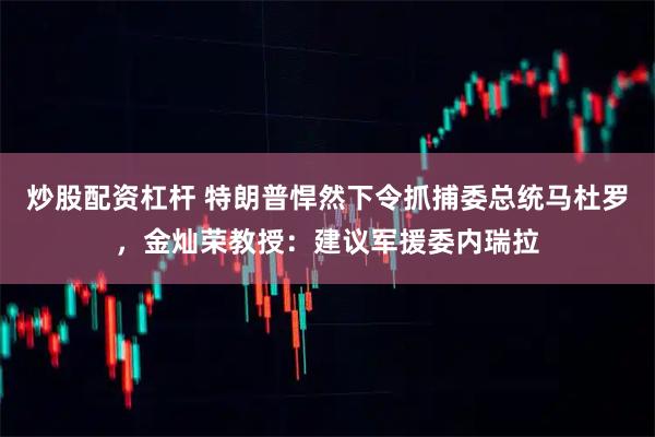 炒股配资杠杆 特朗普悍然下令抓捕委总统马杜罗，金灿荣教授：建议军援委内瑞拉