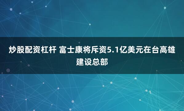 炒股配资杠杆 富士康将斥资5.1亿美元在台高雄建设总部