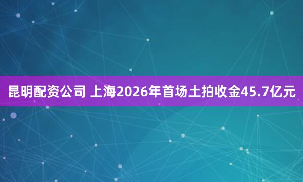 昆明配资公司 上海2026年首场土拍收金45.7亿元