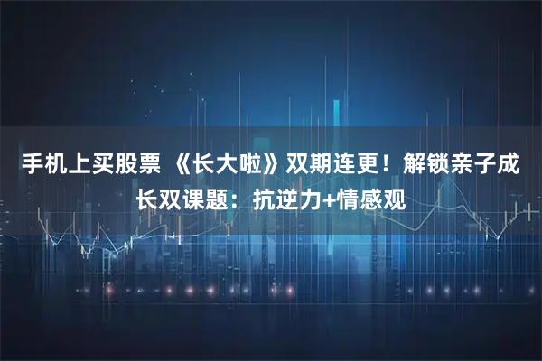 手机上买股票 《长大啦》双期连更！解锁亲子成长双课题：抗逆力+情感观