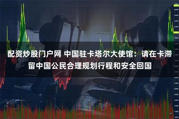 配资炒股门户网 中国驻卡塔尔大使馆：请在卡滞留中国公民合理规划行程和安全回国