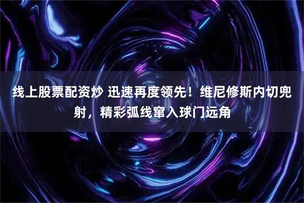 线上股票配资炒 迅速再度领先！维尼修斯内切兜射，精彩弧线窜入球门远角