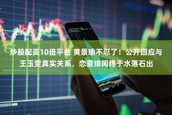 炒股配资10倍平台 黄景瑜不忍了!公开回应与王玉雯真实关系,恋爱绯闻终于水落石出