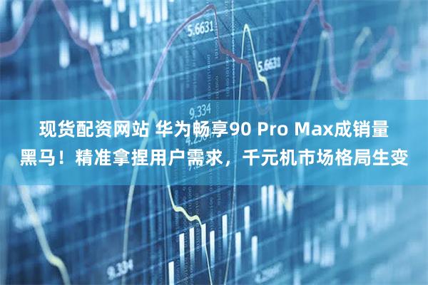 现货配资网站 华为畅享90 Pro Max成销量黑马！精准拿捏用户需求，千元机市场格局生变