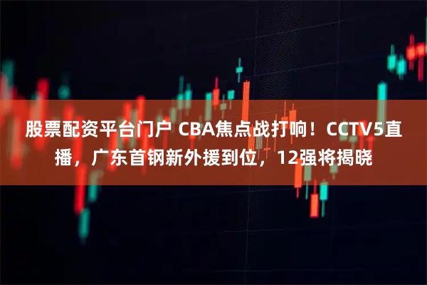 股票配资平台门户 CBA焦点战打响！CCTV5直播，广东首钢新外援到位，12强将揭晓