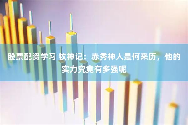 股票配资学习 牧神记：赤秀神人是何来历，他的实力究竟有多强呢